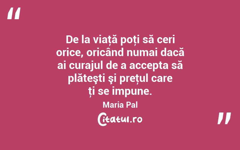 De la viaţă poţi să ceri orice, oricând numai dacă ai curajul de a accepta să plăteşti şi preţul care ţi se impune. Maria Pal
