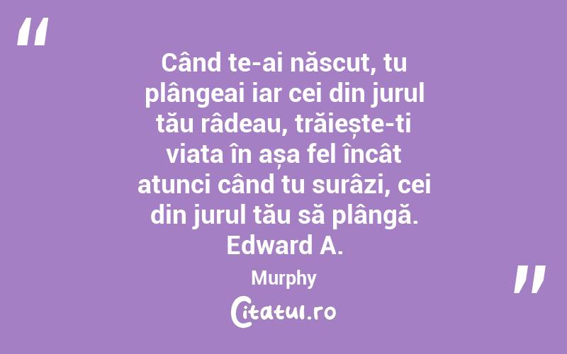 Când te-ai născut, tu plângeai iar cei din jurul tău râdeau, trăiește-ți viața în așa fel încât atunci când tu surâzi, cei din jurul tău să plângă. Edward A. Murphy
