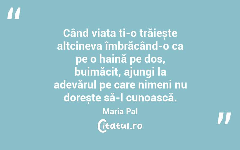 Când viața ți-o trăiește altcineva îmbrăcând-o ca pe o haină pe dos, buimăcit, ajungi la adevărul pe care nimeni nu dorește să-l cunoască. Maria Pal
