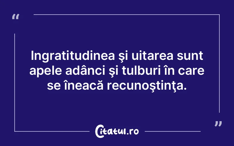 Ingratitudinea şi uitarea sunt apele adânci şi tulburi în care se îneacă recunoştinţa.