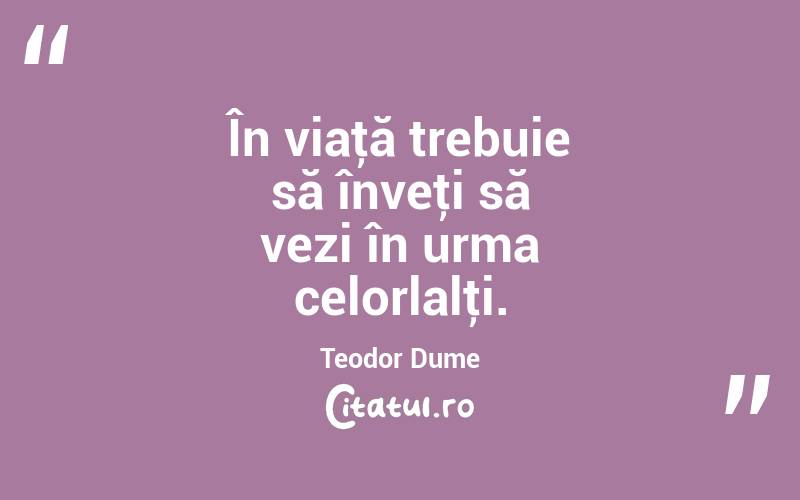 În viaţă trebuie să înveţi să vezi în urma celorlalţi. Teodor Dume
