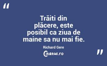 Trăiți din plăcere, este posibil ca ziua de maine sa nu mai fie. Richard Gere...