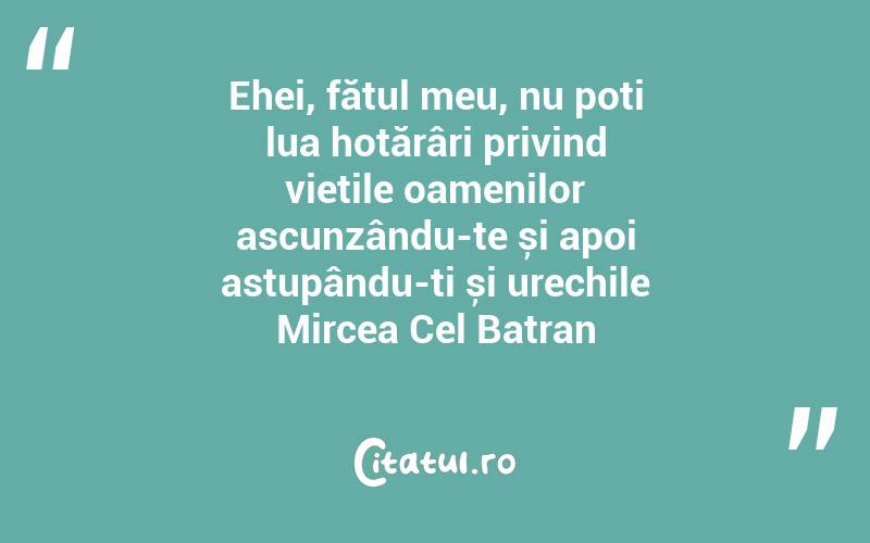 Ehei, fătul meu, nu poți lua hotărâri privind viețile oamenilor ascunzându-te și apoi astupându-ți și urechile Mircea Cel Batran
