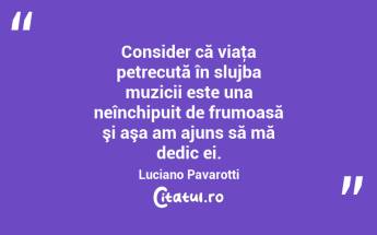 Consider că viaţa petrecută în slujba muzicii este una neînchipuit de frumoasă şi aşa am ajuns să mă dedic ei. Luciano Pavarotti...