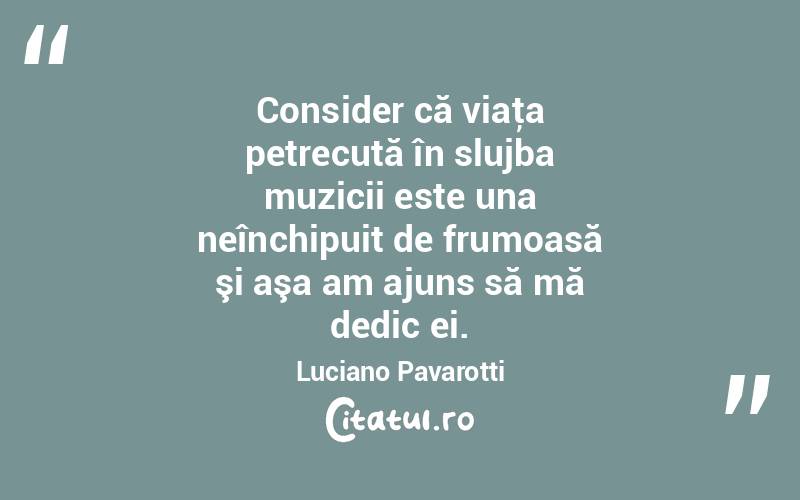 Consider că viaţa petrecută în slujba muzicii este una neînchipuit de frumoasă şi aşa am ajuns să mă dedic ei. Luciano Pavarotti