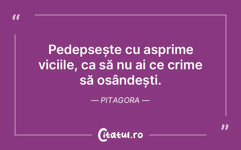 Pedepsește cu asprime viciile, ca să nu ai ce crime să osândești. Pitagora