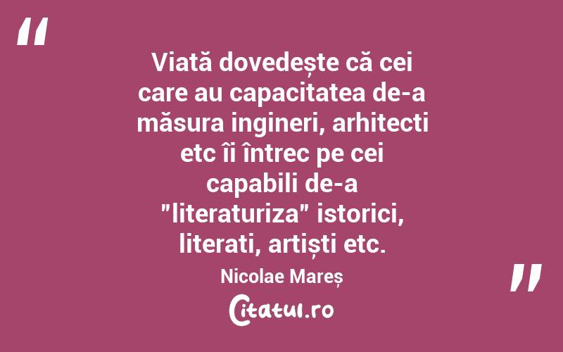 Viață dovedește că cei care au capacitatea de-a măsura ingineri, arhitecți etc îi întrec pe cei capabili de-a ”literaturiza” istorici, literați, artiști etc. Nicolae Mareș