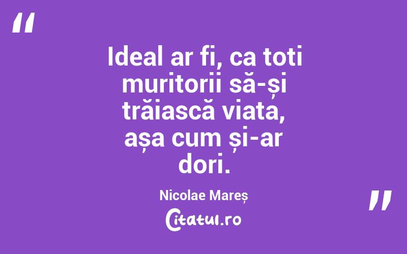 Ideal ar fi, ca toți muritorii să-și trăiască viața, așa cum și-ar dori. Nicolae Mareș
