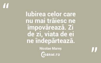 Iubirea celor care nu mai trăiesc ne împovărează. Zi de zi, viața de ei ne îndepărtează. Nicolae Mareș...