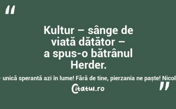 Kultur – sânge de viață dătător – a spus-o bătrânul Herder. Cultură – unică speranță azi în lume! Fără de tine, pierzania ne paște! Nicolae Mareș...