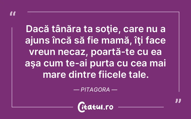 Dacă tânăra ta soţie, care nu a ajuns încă să fie mamă, îţi face vreun necaz, poartă-te cu ea aşa cum te-ai purta cu cea mai mare dintre fiicele tale. Pitagora