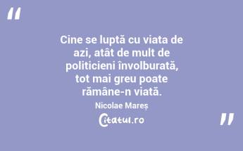 Cine se luptă cu viața de azi, atât de mult de politicieni învolburată, tot mai greu poate rămâne-n viață. Nicolae Mareș...
