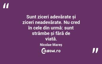 Sunt ziceri adevărate și ziceri neadevărate. Nu cred în cele din urmă: sunt strâmbe și fără de viață. Nicolae Mareș...