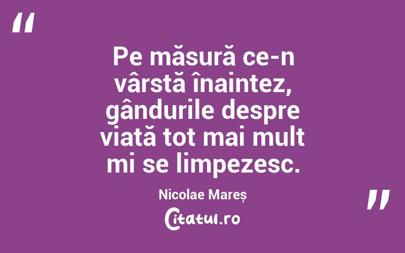 Pe măsură ce-n vârstă înaintez, gândurile despre viață tot mai mult mi se limpezesc. Nicolae Mareș