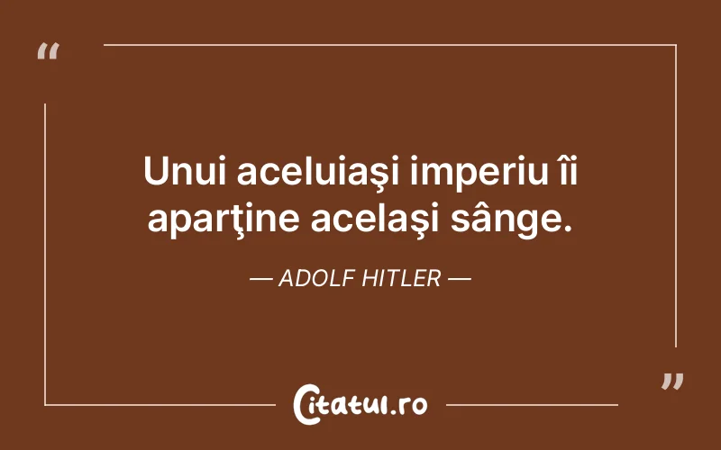 Unui aceluiaşi imperiu îi aparţine acelaşi sânge. Adolf Hitler