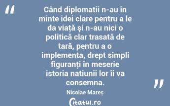 Când diplomații n-au în minte idei clare pentru a le da viaţă şi n-au nici o politică clar trasată de țară, pentru a o implementa, drept simpli figuranţi în meserie istoria națiunii lor îi va consemna. Nicolae Mareș...
