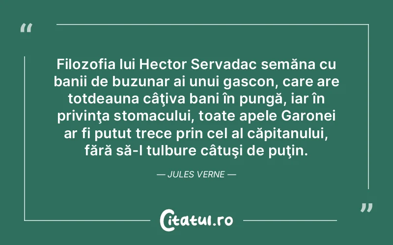 Filozofia lui Hector Servadac semăna cu banii de buzunar ai unui gascon, care are totdeauna câţiva bani în pungă, iar în privinţa stomacului, toate apele Garonei ar fi putut trece prin cel al căpitanului, fără să-l tulbure câtuşi de puţin. Jules Verne