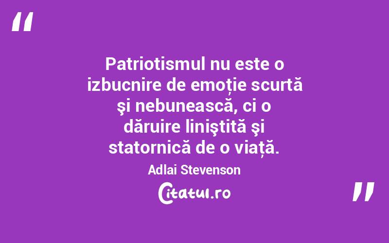 Patriotismul nu este o izbucnire de emoţie scurtă şi nebunească, ci o dăruire liniştită şi statornică de o viaţă. Adlai Stevenson