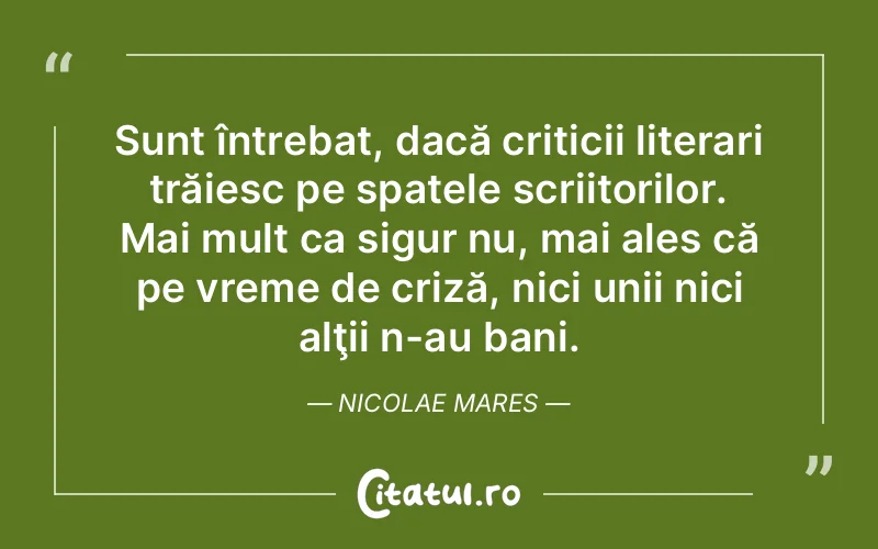 Sunt întrebat, dacă criticii literari trăiesc pe spatele scriitorilor. Mai mult ca sigur nu, mai ales că pe vreme de criză, nici unii nici alţii n-au bani. Nicolae Mares