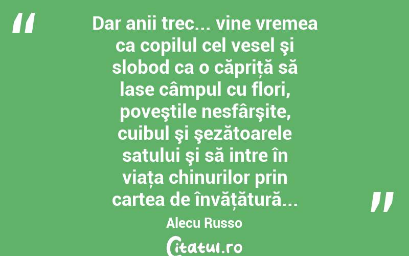 Dar anii trec... vine vremea ca copilul cel vesel şi slobod ca o căpriţă să lase câmpul cu flori, poveştile nesfârşite, cuibul şi şezătoarele satului şi să intre în viaţa chinurilor prin cartea de învăţătură... Alecu Russo