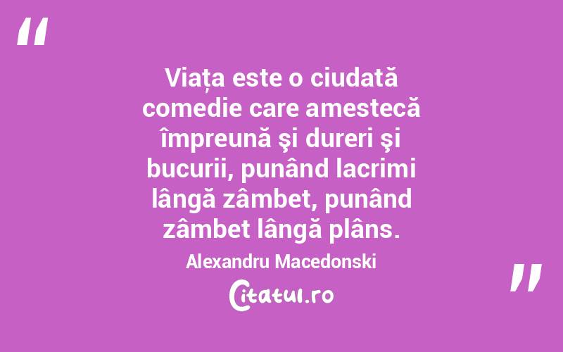 Viaţa este o ciudată comedie care amestecă împreună şi dureri şi bucurii, punând lacrimi lângă zâmbet, punând zâmbet lângă plâns. Alexandru Macedonski