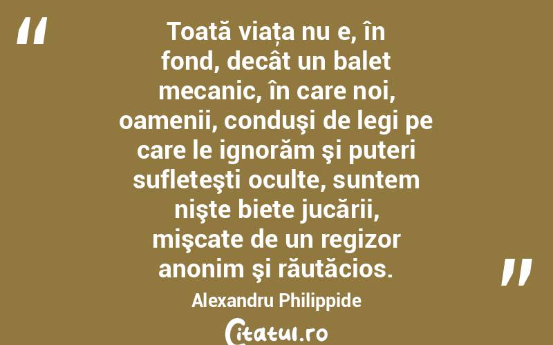 Toată viaţa nu e, în fond, decât un balet mecanic, în care noi, oamenii, conduşi de legi pe care le ignorăm şi puteri sufleteşti oculte, suntem nişte biete jucării, mişcate de un regizor anonim şi răutăcios. Alexandru Philippide