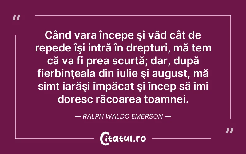 Când vara începe şi văd cât de repede îşi intră în drepturi, mă tem că va fi prea scurtă; dar, după fierbinţeala din iulie şi august, mă simt iarăşi împăcat şi încep să îmi doresc răcoarea toamnei. Ralph Waldo Emerson