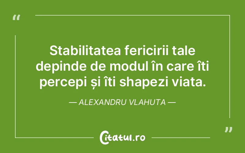Stabilitatea fericirii tale depinde de modul în care îți percepi și îți shapezi viața. Alexandru Vlahuta