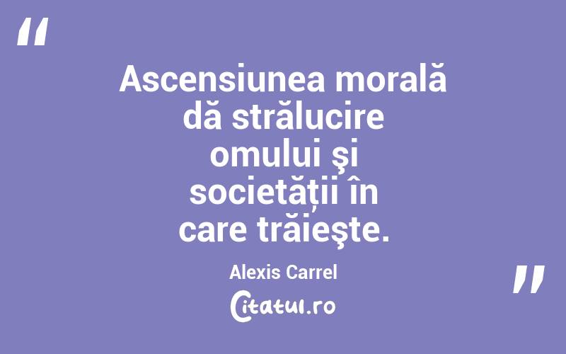 Ascensiunea morală dă strălucire omului şi societăţii în care trăieşte. Alexis Carrel