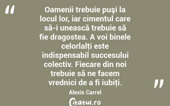 Oamenii trebuie puşi la locul lor, iar cimentul care să-i unească trebuie să fie dragostea. A voi binele celorlalţi este indispensabil succesului colectiv. Fiecare din noi trebuie să ne facem vrednici de a fi iubiţi. Alexis Carrel...