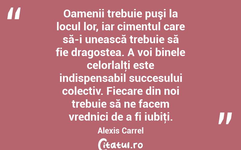 Oamenii trebuie puşi la locul lor, iar cimentul care să-i unească trebuie să fie dragostea. A voi binele celorlalţi este indispensabil succesului colectiv. Fiecare din noi trebuie să ne facem vrednici de a fi iubiţi. Alexis Carrel