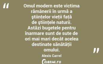 Omul modern este victima rămânerii în urmă a ştiinţelor vieţii faţă de ştiinţele naturii. Astăzi bugetele pentru înarmare sunt de sute de ori mai mari decât acelea destinate sănătăţii omului. Alexis Carrel...
