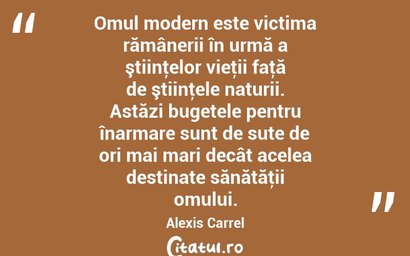 Omul modern este victima rămânerii în urmă a ştiinţelor vieţii faţă de ştiinţele naturii. Astăzi bugetele pentru înarmare sunt de sute de ori mai mari decât acelea destinate sănătăţii omului. Alexis Carrel
