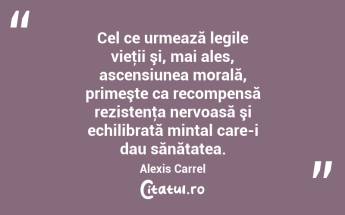 Cel ce urmează legile vieţii şi, mai ales, ascensiunea morală, primeşte ca recompensă rezistenţa nervoasă şi echilibrată mintal care-i dau sănătatea. Alexis Carrel...