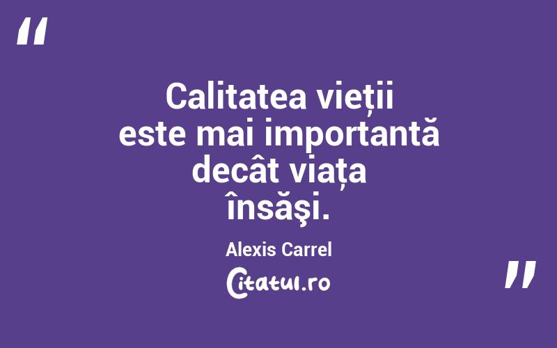 Calitatea vieţii este mai importantă decât viaţa însăşi. Alexis Carrel
