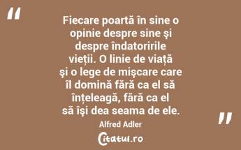 Fiecare poartă în sine o opinie despre sine şi despre îndatoririle vieţii. O linie de viaţă şi o lege de mişcare care îl domină fără ca el să înţeleagă, fără ca el să îşi dea seama de ele. Alfred Adler...