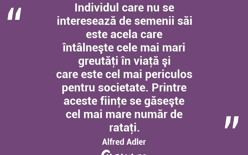 Individul care nu se interesează de semenii săi este acela care întâlneşte cele mai mari greutăţi în viaţă şi care este cel mai periculos pentru societate. Printre aceste fiinţe se găseşte cel mai mare număr de rataţi. Alfred Adler
