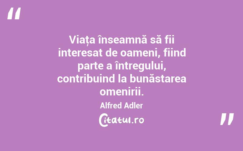 Viaţa înseamnă să fii interesat de oameni, fiind parte a întregului, contribuind la bunăstarea omenirii. Alfred Adler
