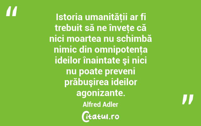 Istoria umanităţii ar fi trebuit să ne înveţe că nici moartea nu schimbă nimic din omnipotenţa ideilor înaintate şi nici nu poate preveni prăbuşirea ideilor agonizante. Alfred Adler
