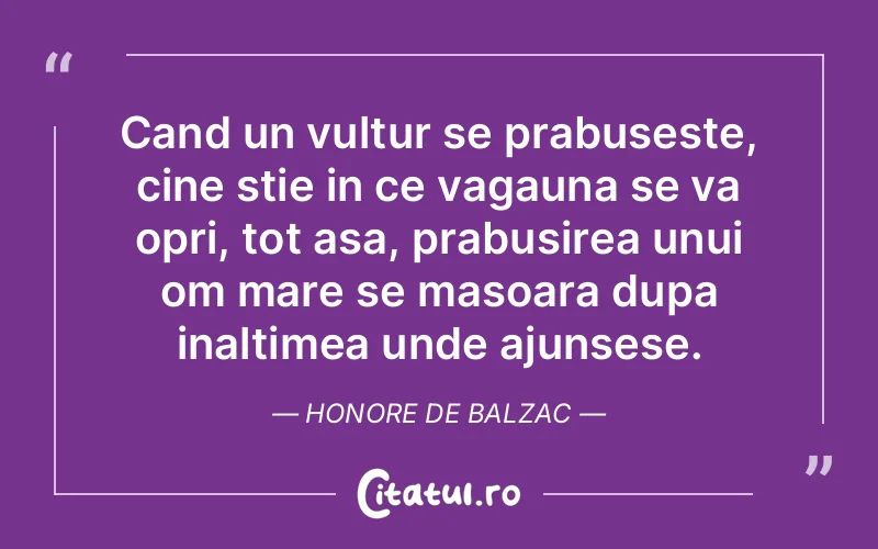 Cand un vultur se prabuseste, cine stie in ce vagauna se va opri, tot asa, prabusirea unui om mare se masoara dupa inaltimea unde ajunsese. Honore de Balzac