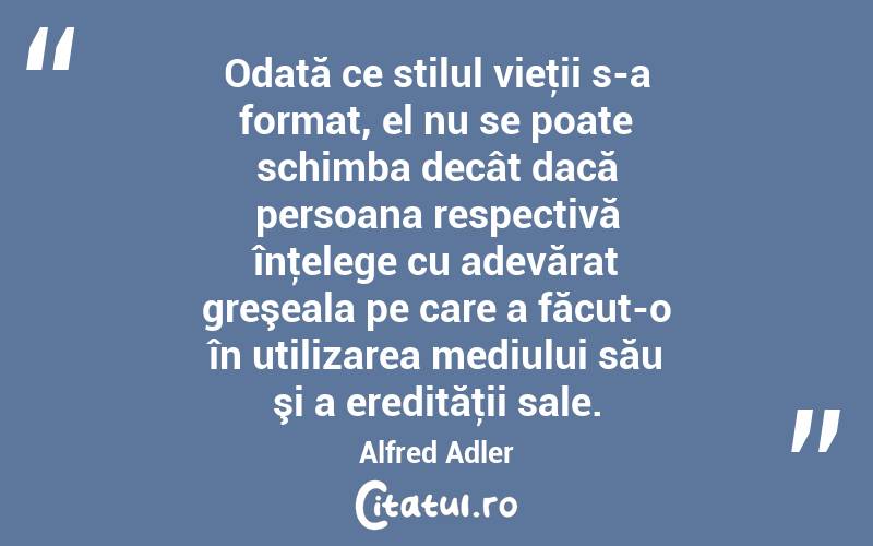 Odată ce stilul vieţii s-a format, el nu se poate schimba decât dacă persoana respectivă înţelege cu adevărat greşeala pe care a făcut-o în utilizarea mediului său şi a eredităţii sale. Alfred Adler
