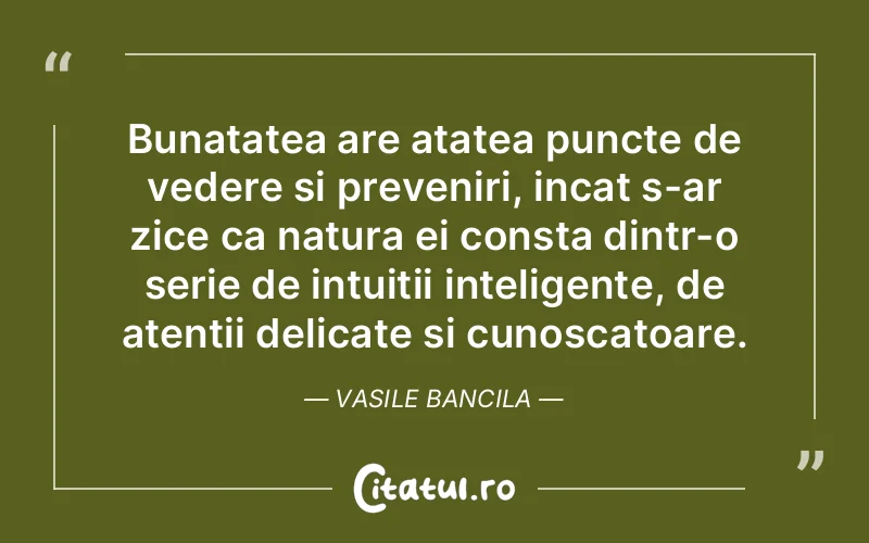 Bunatatea are atatea puncte de vedere si preveniri, incat s-ar zice ca natura ei consta dintr-o serie de intuitii inteligente, de atentii delicate si cunoscatoare. Vasile Bancila