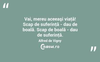 Vai, mereu aceeaşi viaţă! Scap de suferinţă - dau de boală. Scap de boală - dau de suferinţă. Alfred de Vigny...