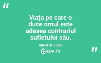 Viaţa pe care o duce omul este adesea contrariul sufletului său. Alfred de Vigny...