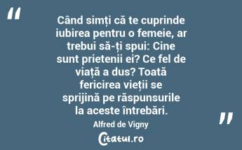 Când simţi că te cuprinde iubirea pentru o femeie, ar trebui să-ţi spui: Cine sunt prietenii ei? Ce fel de viaţă a dus? Toată fericirea vieţii se sprijină pe răspunsurile la aceste întrebări. Alfred de Vigny...