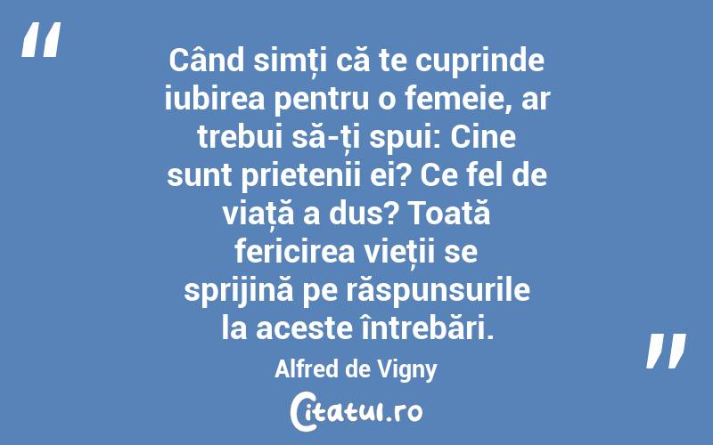 Când simţi că te cuprinde iubirea pentru o femeie, ar trebui să-ţi spui: Cine sunt prietenii ei? Ce fel de viaţă a dus? Toată fericirea vieţii se sprijină pe răspunsurile la aceste întrebări. Alfred de Vigny
