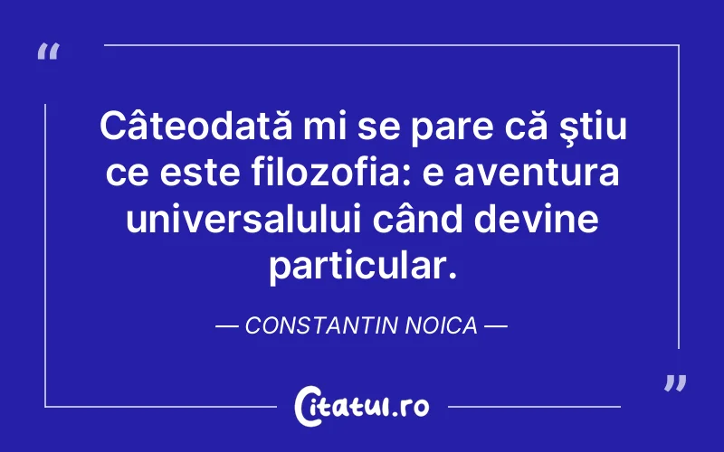 Câteodată mi se pare că ştiu ce este filozofia: e aventura universalului când devine particular. Constantin Noica