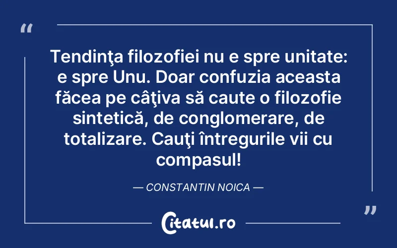 Tendinţa filozofiei nu e spre unitate: e spre Unu. Doar confuzia aceasta făcea pe câţiva să caute o filozofie sintetică, de conglomerare, de totalizare. Cauţi întregurile vii cu compasul! Constantin Noica