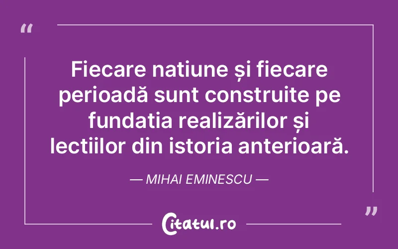 Fiecare națiune și fiecare perioadă sunt construite pe fundația realizărilor și lecțiilor din istoria anterioară. Mihai Eminescu