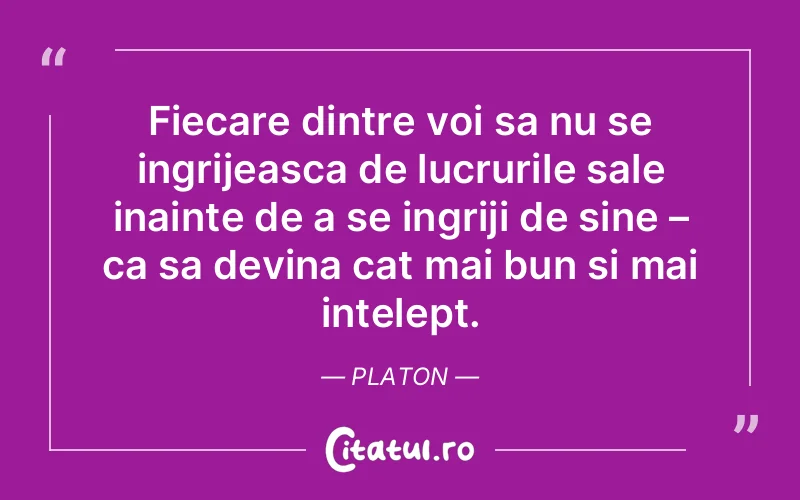 Fiecare dintre voi sa nu se ingrijeasca de lucrurile sale inainte de a se ingriji de sine – ca sa devina cat mai bun si mai intelept.  Platon